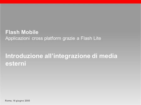 Roma, 13 maggio 2005Roma, 16 giugno 2005 slide 1 Flash Mobile Applicazioni cross platform grazie a Flash Lite Introduzione allintegrazione di media esterni.