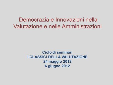 Democrazia e Innovazioni nella Valutazione e nelle Amministrazioni Ciclo di seminari I CLASSICI DELLA VALUTAZIONE 24 maggio 2012 6 giugno 2012.