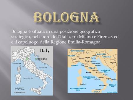 BOLOGNA Bologna è situata in una posizione geografica strategica, nel cuore dell’Italia, fra Milano e Firenze, ed è il capoluogo della Regione Emilia-Romagna.