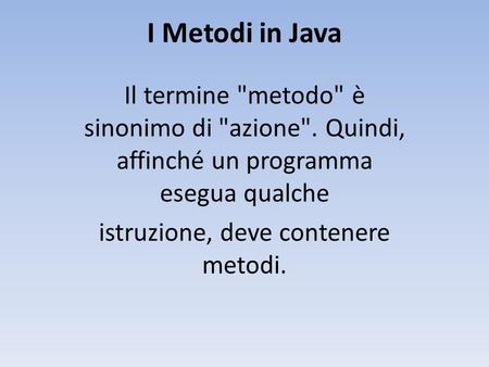 I Metodi in Java Il termine metodo è sinonimo di azione. Quindi, affinché un programma esegua qualche istruzione, deve contenere metodi.