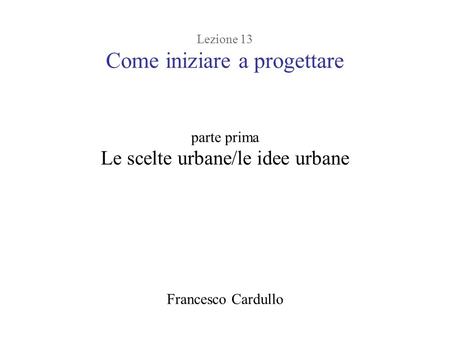 Lezione 13 Come iniziare a progettare parte prima Le scelte urbane/le idee urbane Francesco Cardullo.