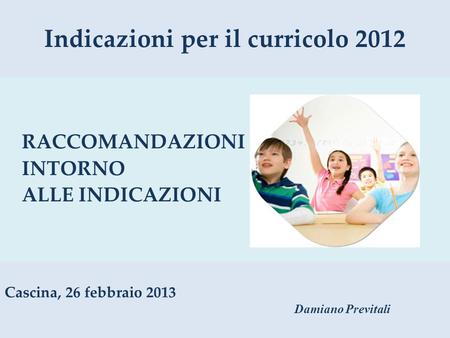 Indicazioni per il curricolo 2012 RACCOMANDAZIONI INTORNO ALLE INDICAZIONI Cascina, 26 febbraio 2013 Damiano Previtali.