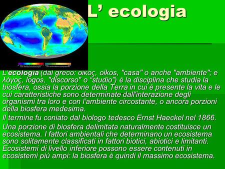 L’ ecologia L'ecologia (dal greco: οίκος, oikos, casa o anche ambiente; e λόγος, logos, discorso o “studio”) è la disciplina che studia la biosfera,