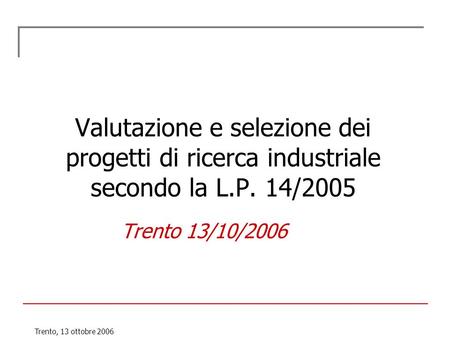Trento, 13 ottobre 2006 Valutazione e selezione dei progetti di ricerca industriale secondo la L.P. 14/2005 Trento 13/10/2006.