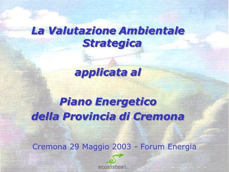 Cremona 29 Maggio 2003 - Forum Energia La Valutazione Ambientale Strategica applicata al Piano Energetico della Provincia di Cremona La Valutazione Ambientale.