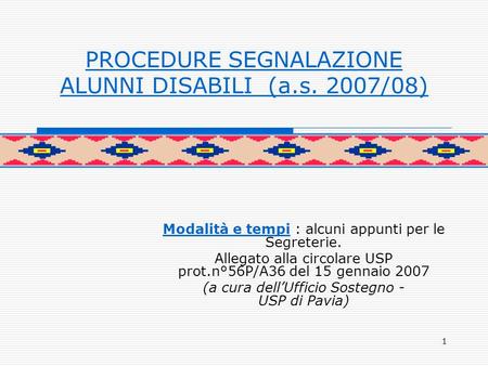 1 PROCEDURE SEGNALAZIONE ALUNNI DISABILI (a.s. 2007/08) Modalità e tempi : alcuni appunti per le Segreterie. Allegato alla circolare USP prot.n°56P/A36.