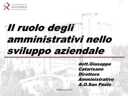 5 febbraio 2005 Il ruolo degli amministrativi nello sviluppo aziendale dott.Giuseppe Catarisano Direttore Amministrativo A.O.San Paolo.