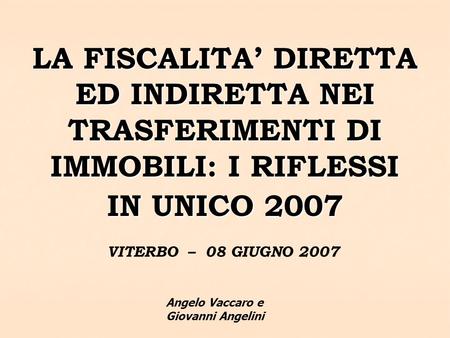 LA FISCALITA DIRETTA ED INDIRETTA NEI TRASFERIMENTI DI IMMOBILI: I RIFLESSI IN UNICO 2007 VITERBO – 08 GIUGNO 2007 Angelo Vaccaro e Giovanni Angelini.