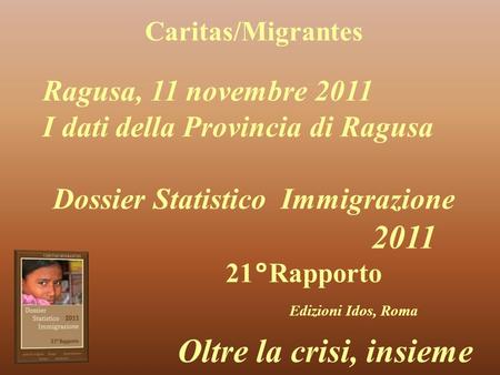 Caritas/Migrantes Dossier Statistico Immigrazione 2011 21°Rapporto Edizioni Idos, Roma Oltre la crisi, insieme Ragusa, 11 novembre 2011 I dati della Provincia.