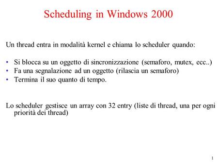 1 Scheduling in Windows 2000 Un thread entra in modalità kernel e chiama lo scheduler quando: Si blocca su un oggetto di sincronizzazione (semaforo, mutex,