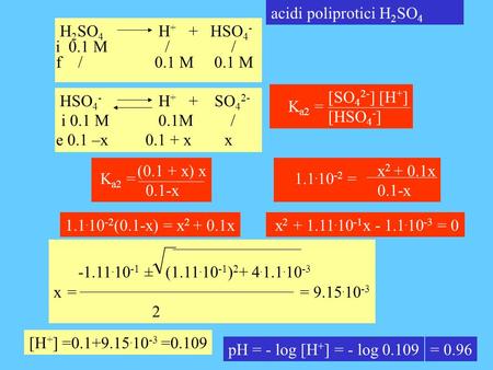 Acidi poliprotici H 2 SO 4 H 2 SO 4 H + + HSO 4 - i 0.1 M / / f / 0.1 M 0.1 M HSO 4 - H + + SO 4 2- i 0.1 M 0.1M / e 0.1 –x 0.1 + x x [SO 4 2- ] [H + ]
