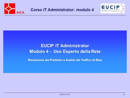 AICA Corso IT Administrator: modulo 4 AICA © 2005 1 EUCIP IT Administrator Modulo 4 - Uso Esperto della Rete Risoluzione dei Problemi e Analisi del Traffico.