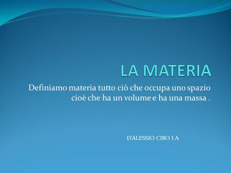 LA MATERIA Definiamo materia tutto ciò che occupa uno spazio cioè che ha un volume e ha una massa . D’ALESSIO CIRO I A.