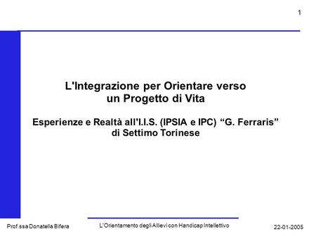 22-01-2005 L'Orientamento degli Allievi con Handicap Intellettivo Prof.ssa Donatella Bifera 1 L'Integrazione per Orientare verso un Progetto di Vita Esperienze.