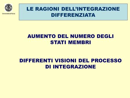 Università di Pavia LE RAGIONI DELLINTEGRAZIONE DIFFERENZIATA AUMENTO DEL NUMERO DEGLI STATI MEMBRI DIFFERENTI VISIONI DEL PROCESSO DI INTEGRAZIONE.