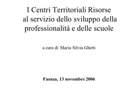I Centri Territoriali Risorse al servizio dello sviluppo della professionalità e delle scuole a cura di Maria Silvia Ghetti Faenza, 13 novembre 2006.