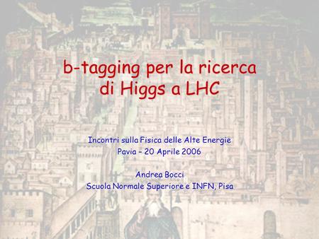 B-tagging per la ricerca di Higgs a LHC Incontri sulla Fisica delle Alte Energie Pavia – 20 Aprile 2006 Andrea Bocci Scuola Normale Superiore e INFN, Pisa.