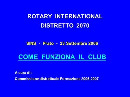 ROTARY INTERNATIONAL DISTRETTO 2070 SINS - Prato - 23 Settembre 2006 COME FUNZIONA IL CLUB A cura di : Commissione distrettuale Formazione 2006-2007.