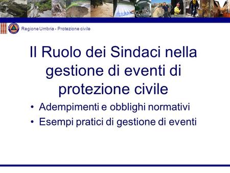 Regione Umbria - Protezione civile Il Ruolo dei Sindaci nella gestione di eventi di protezione civile Adempimenti e obblighi normativi Esempi pratici di.