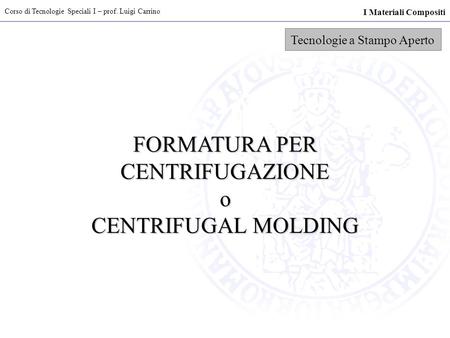 Corso di Tecnologie Speciali I – prof. Luigi Carrino I Materiali Compositi FORMATURA PER CENTRIFUGAZIONE o CENTRIFUGAL MOLDING Tecnologie a Stampo Aperto.