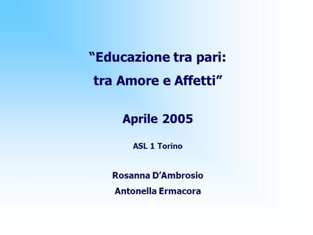 “Educazione tra pari: tra Amore e Affetti” Aprile 2005 ASL 1 Torino Rosanna D’Ambrosio Antonella Ermacora.