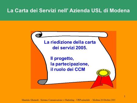 1 La Carta dei Servizi nell’ Azienda USL di Modena Maurizia Gherardi - Sistema Comunicazione e Marketing - URP aziendale - Modena 26 Ottobre 2005 La riedizione.