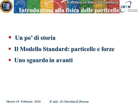 Mestre 19 Febbraio 2016 P. Azzi - P. Checchia-E.Torassa Introduzione alla fisica delle particelle  Un po’ di storia  Il Modello Standard: particelle.