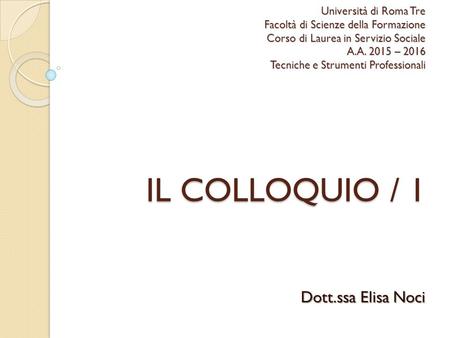 Università di Roma Tre Facoltà di Scienze della Formazione Corso di Laurea in Servizio Sociale A.A. 2015 – 2016 Tecniche e Strumenti Professionali IL COLLOQUIO.