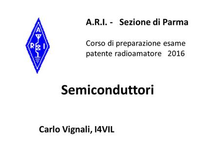 Semiconduttori Carlo Vignali, I4VIL A.R.I. - Sezione di Parma Corso di preparazione esame patente radioamatore 2016.