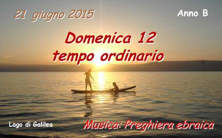 21 giugno 2015 Domenica 12 tempo ordinario Domenica 12 tempo ordinario Anno B Musica: Preghiera ebraica Lago di Galilea.