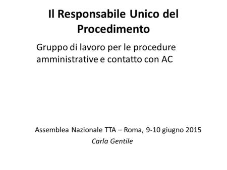 Gruppo di lavoro per le procedure amministrative e contatto con AC Assemblea Nazionale TTA – Roma, 9-10 giugno 2015 Carla Gentile Il Responsabile Unico.