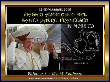 Avanzamento automatico – alzare il volume Video n. 1 - 12 e 13 Febbraio 12-18 FEBBRAIO 2016 VIAGGIO APOSTOLICO DEL SANTO PADRE FRANCESCO IN MESSICO.