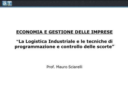 ECONOMIA E GESTIONE DELLE IMPRESE “ La Logistica Industriale e le tecniche di programmazione e controllo delle scorte” Prof. Mauro Sciarelli.