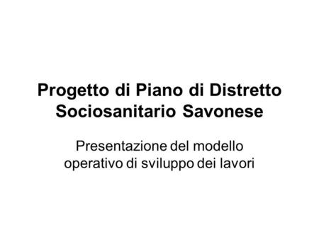 Progetto di Piano di Distretto Sociosanitario Savonese Presentazione del modello operativo di sviluppo dei lavori.