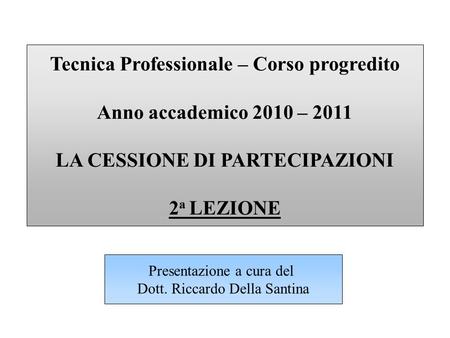 Tecnica Professionale – Corso progredito Anno accademico 2010 – 2011 LA CESSIONE DI PARTECIPAZIONI 2 a LEZIONE Presentazione a cura del Dott. Riccardo.