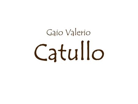 Catullo Gaio Valerio. La vita 87/84 a.C. nasce a Verona Presto si reca a Roma, dove si inserisce nel circolo letterario dei Poetae Novi (con Licinio Calvo.