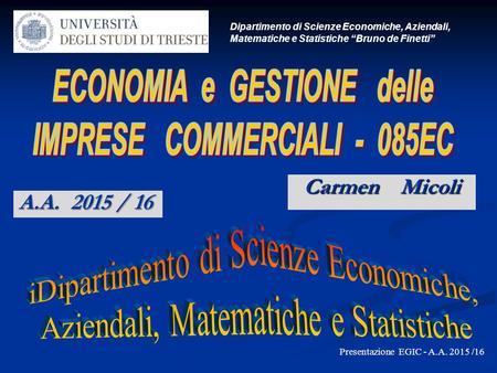 Carmen Micoli Dipartimento di Scienze Economiche, Aziendali, Matematiche e Statistiche “Bruno de Finetti” Presentazione EGIC - A.A. 2015 /16 A.A. 2015.