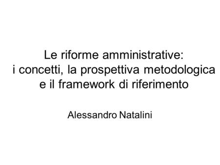 Le riforme amministrative: i concetti, la prospettiva metodologica e il framework di riferimento Alessandro Natalini.