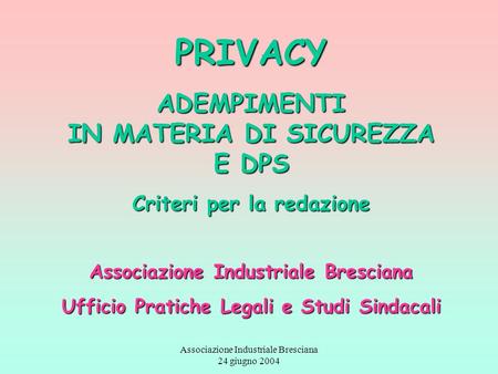 Associazione Industriale Bresciana 24 giugno 2004 PRIVACY ADEMPIMENTI IN MATERIA DI SICUREZZA E DPS Criteri per la redazione Associazione Industriale Bresciana.