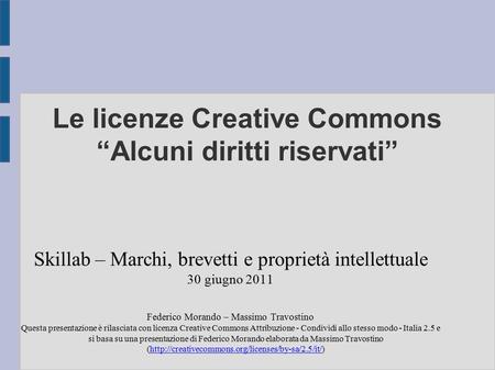 Le licenze Creative Commons “Alcuni diritti riservati” Skillab – Marchi, brevetti e proprietà intellettuale 30 giugno 2011 Federico Morando – Massimo Travostino.