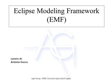 Agile Group – DIEE, Università degli studi di Cagliari Eclipse Modeling Framework (EMF) Lavoro di: Antonio Cuccu.