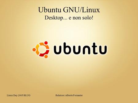 Linux Day 2005 BLUGRelatore: Alberto Fornasier Ubuntu GNU/Linux Desktop... e non solo!