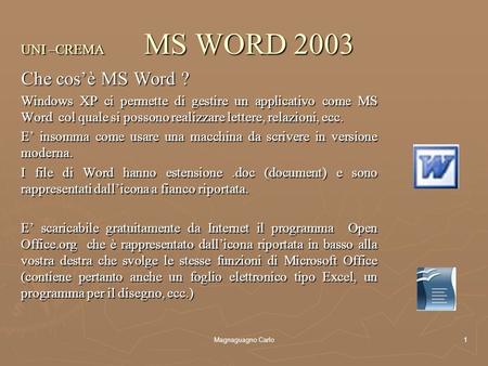 Magnaguagno Carlo1 UNI –CREMA MS WORD 2003 Che cos’è MS Word ? Windows XP ci permette di gestire un applicativo come MS Word col quale si possono realizzare.