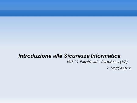 Introduzione alla Sicurezza Informatica ISIS ”C. Facchinetti” - Castellanza ( VA) 7 Maggio 2012.