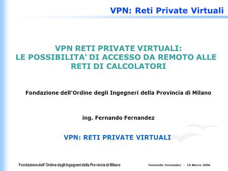 Fondazione dell' Ordine degli Ingegneri della Provincia di Milano Fernando Fernandez - 14 Marzo 2006 VPN: Reti Private Virtuali VPN RETI PRIVATE VIRTUALI: