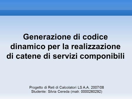Generazione di codice dinamico per la realizzazione di catene di servizi componibili Progetto di Reti di Calcolatori LS A.A. 2007/08 Studente: Silvia Cereda.