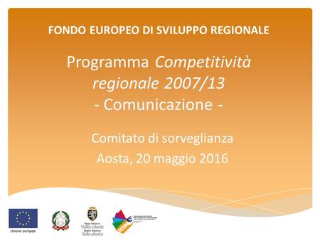 FONDO EUROPEO DI SVILUPPO REGIONALE Programma Competitività regionale 2007/13 - Comunicazione - Comitato di sorveglianza Aosta, 20 maggio 2016.