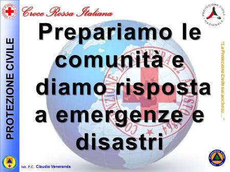 PROTEZIONE CIVILE Croce Rossa Italiana Istr. P.C. Claudio Veneranda Prepariamo le comunità e diamo risposta a emergenze e disastri “La Protezione Civile.