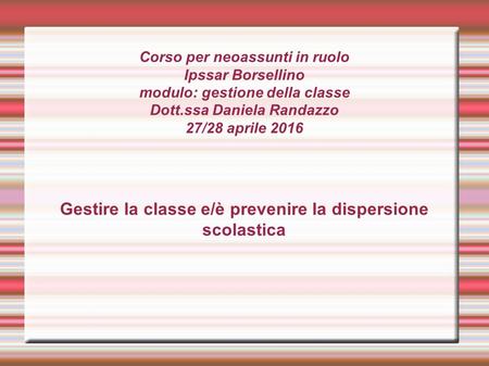 Corso per neoassunti in ruolo Ipssar Borsellino modulo: gestione della classe Dott.ssa Daniela Randazzo 27/28 aprile 2016 Gestire la classe e/è prevenire.