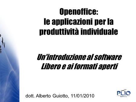 Openoffice: le applicazioni per la produttività individuale Un'introduzione al software Libero e ai formati aperti dott. Alberto Guiotto, 11/01/2010.